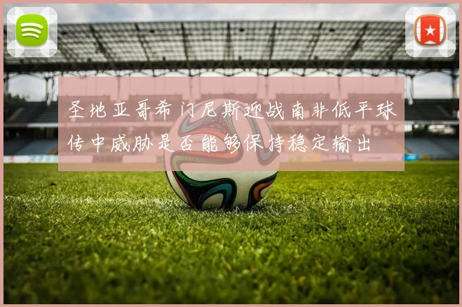 圣地亚哥希门尼斯迎战南非低平球传中威胁是否能够保持稳定输出