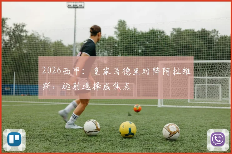 2026西甲：皇家马德里对阵阿拉维斯，远射选择成焦点