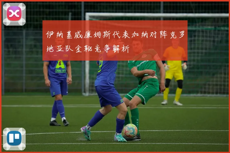 伊纳基威廉姆斯代表加纳对阵克罗地亚队金靴竞争解析