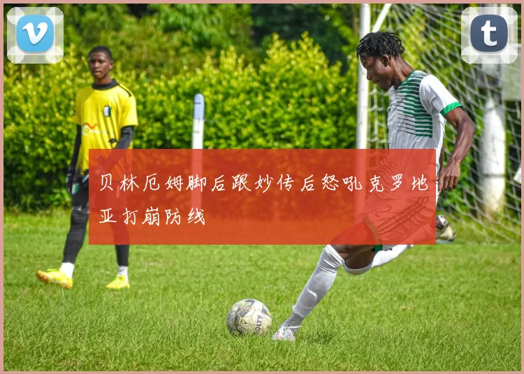 贝林厄姆脚后跟妙传后怒吼克罗地亚打崩防线