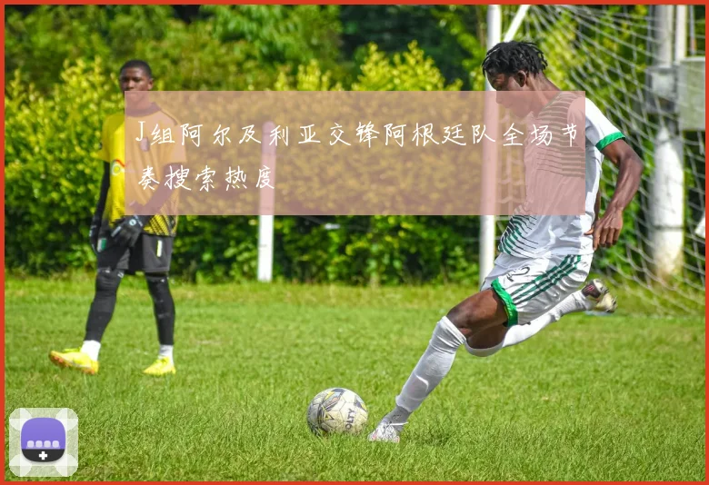 J组阿尔及利亚交锋阿根廷队全场节奏搜索热度
