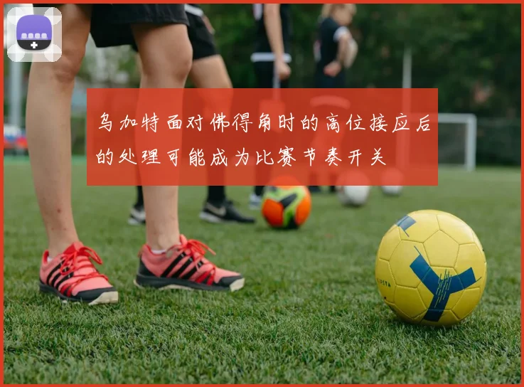 乌加特面对佛得角时的高位接应后的处理可能成为比赛节奏开关