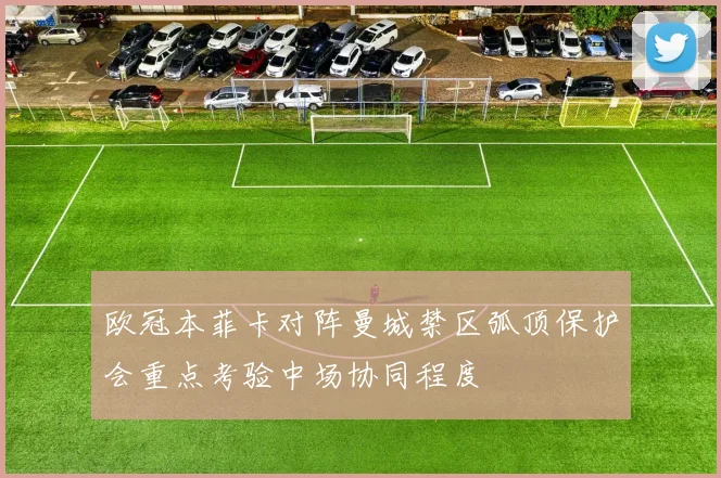 欧冠本菲卡对阵曼城禁区弧顶保护会重点考验中场协同程度