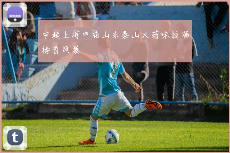 中超上海申花山东泰山火药味拉满榜首风暴