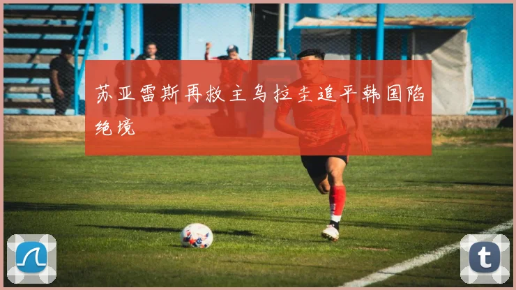 苏亚雷斯再救主乌拉圭追平韩国陷绝境