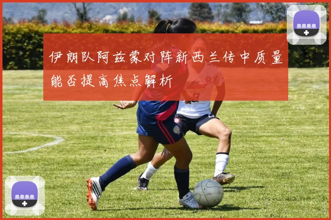 伊朗队阿兹蒙对阵新西兰传中质量能否提高焦点解析