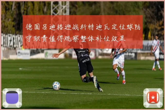 德国吕迪格迎战科特迪瓦定位球防守职责值得观察整体补位效果