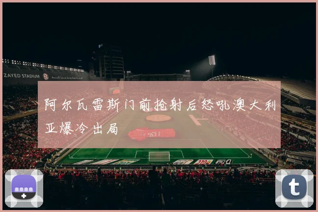 阿尔瓦雷斯门前抢射后怒吼澳大利亚爆冷出局