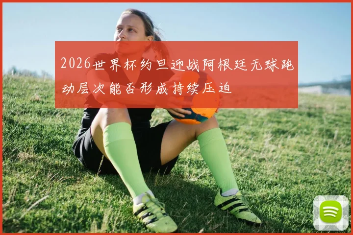 2026世界杯约旦迎战阿根廷无球跑动层次能否形成持续压迫