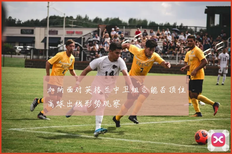 加纳面对英格兰中卫组合能否顶住高球出线形势观察