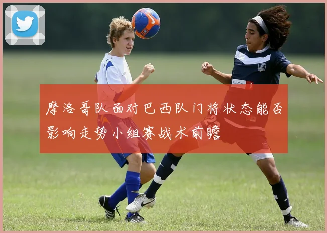 摩洛哥队面对巴西队门将状态能否影响走势小组赛战术前瞻