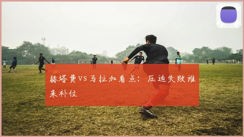 赫塔费vs马拉加看点：压迫失败谁来补位