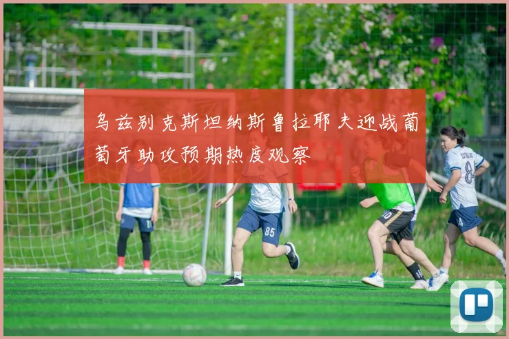 乌兹别克斯坦纳斯鲁拉耶夫迎战葡萄牙助攻预期热度观察