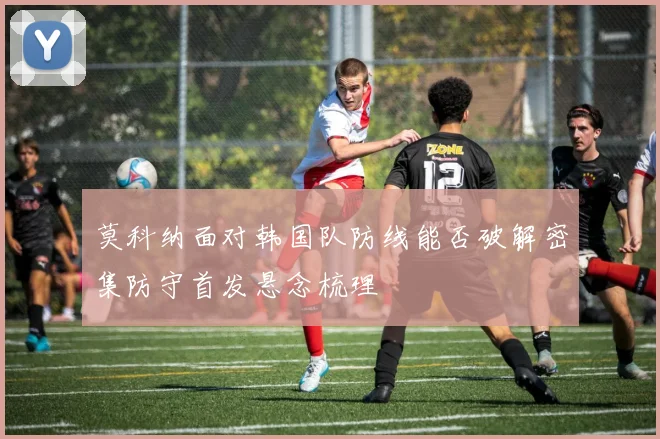 莫科纳面对韩国队防线能否破解密集防守首发悬念梳理