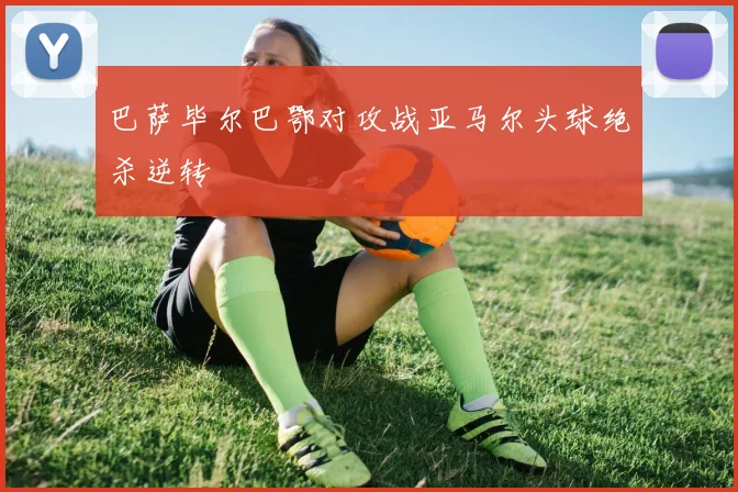 巴萨毕尔巴鄂对攻战亚马尔头球绝杀逆转