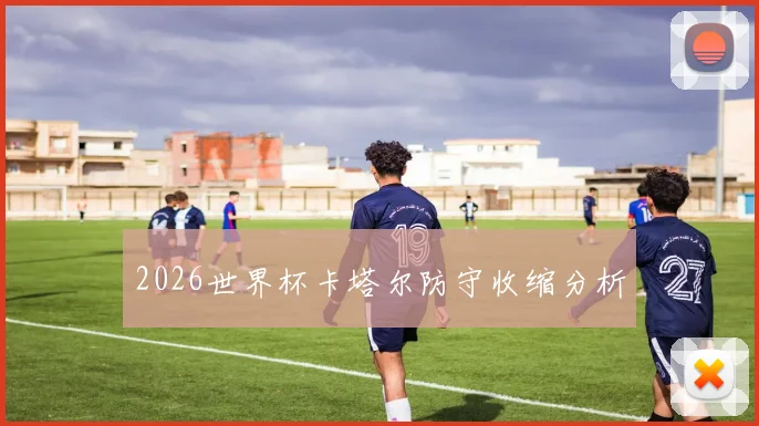 2026世界杯卡塔尔防守收缩分析