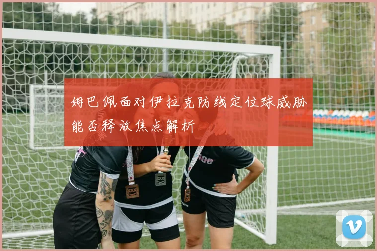 姆巴佩面对伊拉克防线定位球威胁能否释放焦点解析