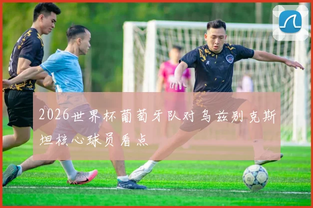 2026世界杯葡萄牙队对乌兹别克斯坦核心球员看点
