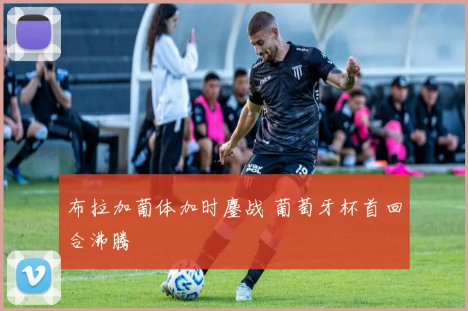 布拉加葡体加时鏖战 葡萄牙杯首回合沸腾