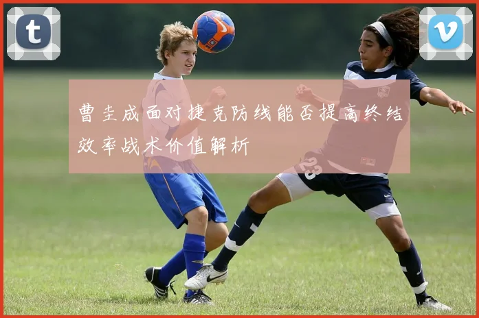 曹圭成面对捷克防线能否提高终结效率战术价值解析