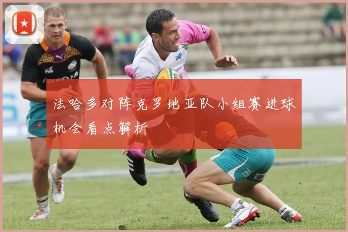法哈多对阵克罗地亚队小组赛进球机会看点解析