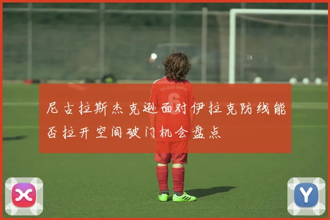 尼古拉斯杰克逊面对伊拉克防线能否拉开空间破门机会盘点