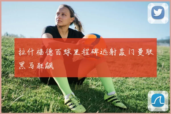 拉什福德百球里程碑远射轰门曼联黑马狂飙