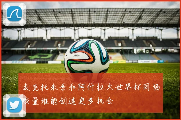 麦克托米奈和阿什拉夫世界杯同场较量谁能创造更多机会