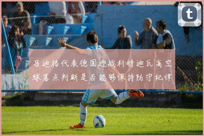 吕迪格代表德国迎战科特迪瓦高空球落点判断是否能够保持防守纪律