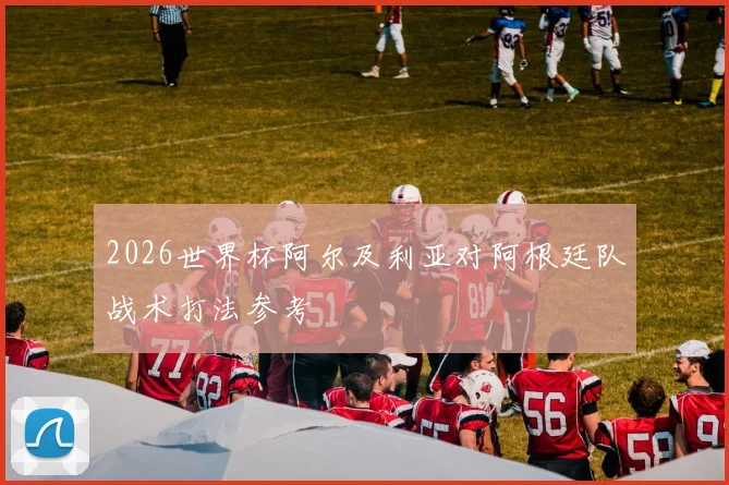 2026世界杯阿尔及利亚对阿根廷队战术打法参考