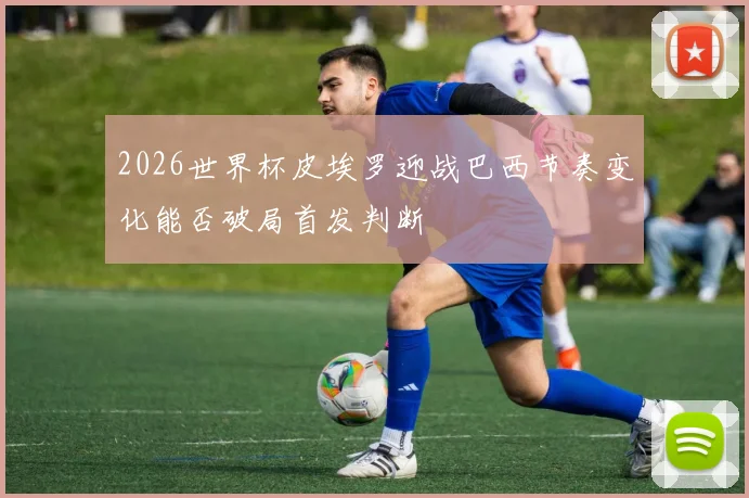 2026世界杯皮埃罗迎战巴西节奏变化能否破局首发判断