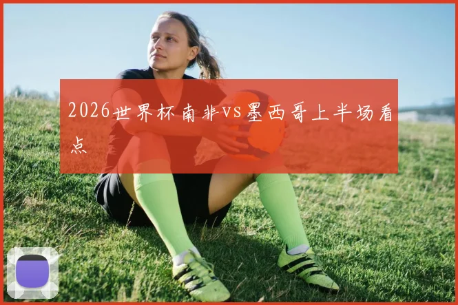2026世界杯南非vs墨西哥上半场看点